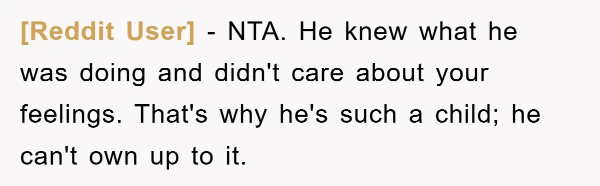 [Reddit User] − NTA. He knew what he was doing and didn't care about your feelings. That's why he's such a child; he can't own up to it.