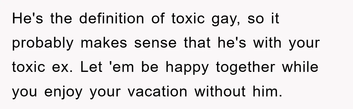 He's the definition of toxic gay, so it probably makes sense that he's with your toxic ex. Let 'em be happy together while you enjoy your vacation without him.