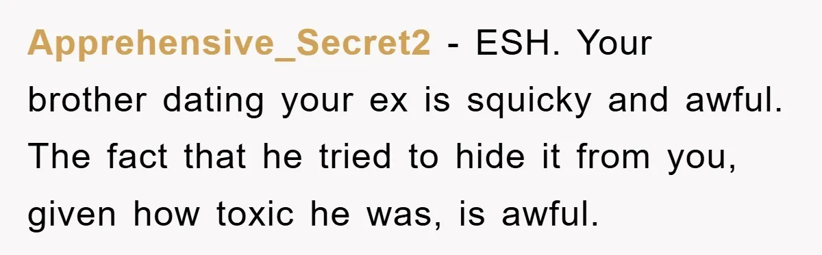 Apprehensive_Secret2 − ESH. Your brother dating your ex is squicky and awful. The fact that he tried to hide it from you, given how toxic he was, is awful.