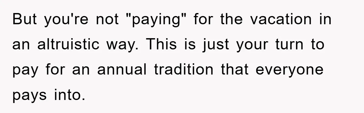 But you're not "paying" for the vacation in an altruistic way. This is just your turn to pay for an annual tradition that everyone pays into.