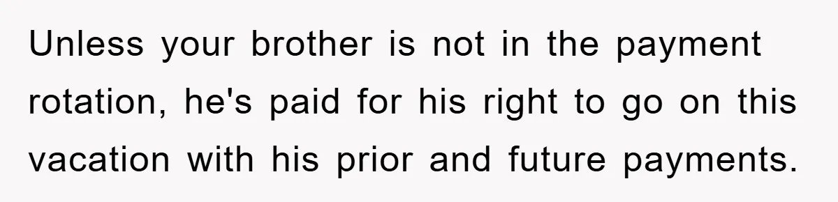 Unless your brother is not in the payment rotation, he's paid for his right to go on this vacation with his prior and future payments.