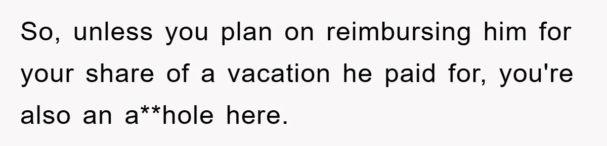So, unless you plan on reimbursing him for your share of a vacation he paid for, you're also an a**hole here.