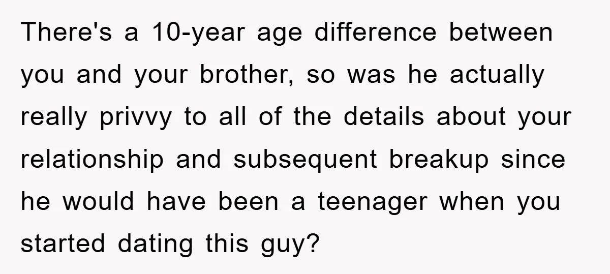 There's a 10-year age difference between you and your brother, so was he actually really privvy to all of the details about your relationship and subsequent breakup since he would...
