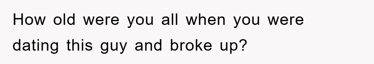How old were you all when you were dating this guy and broke up?