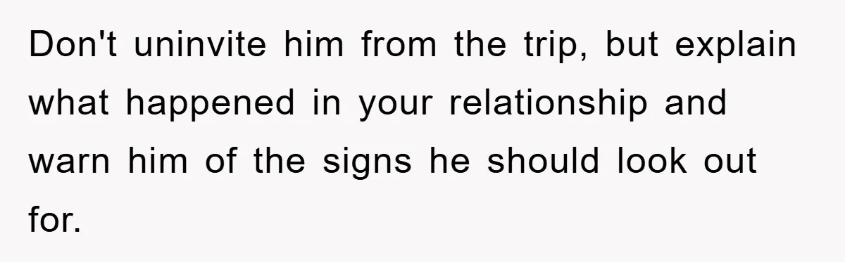 Don't uninvite him from the trip, but explain what happened in your relationship and warn him of the signs he should look out for.