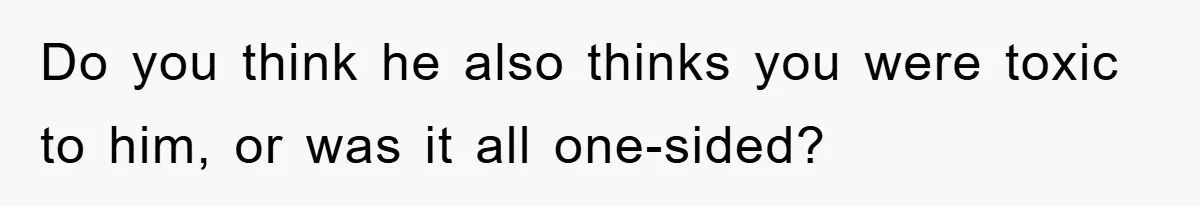Do you think he also thinks you were toxic to him, or was it all one-sided?