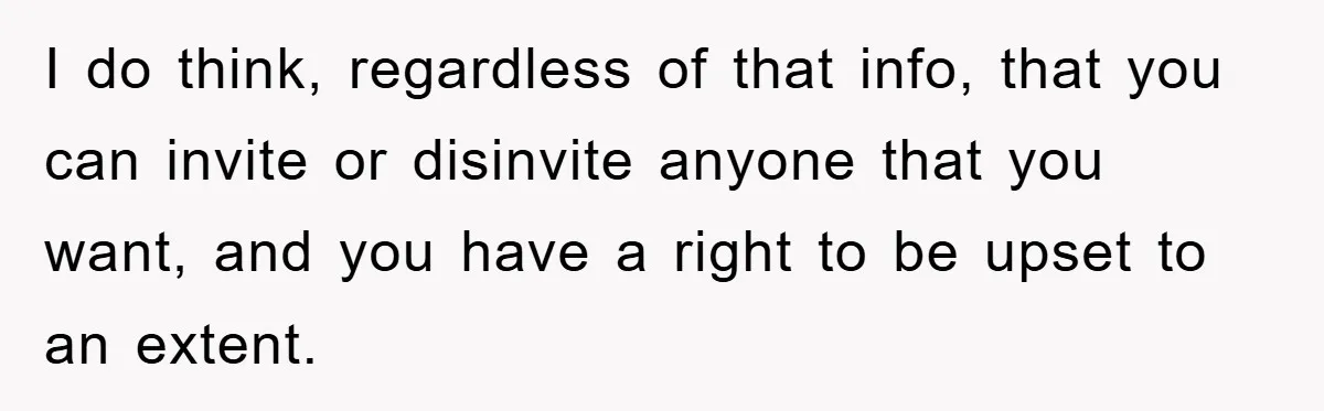 I do think, regardless of that info, that you can invite or disinvite anyone that you want, and you have a right to be upset to an extent.