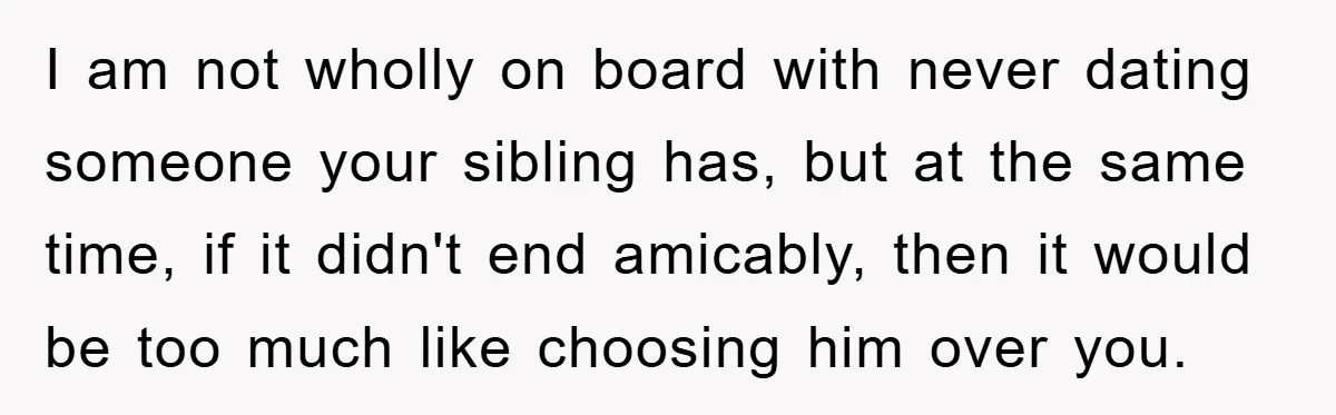 I am not wholly on board with never dating someone your sibling has, but at the same time, if it didn't end amicably, then it would be too much like...