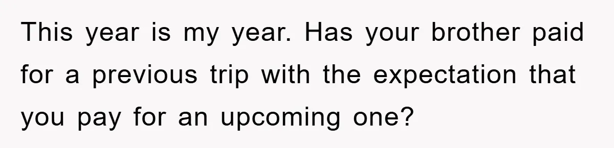 This year is my year. Has your brother paid for a previous trip with the expectation that you pay for an upcoming one?