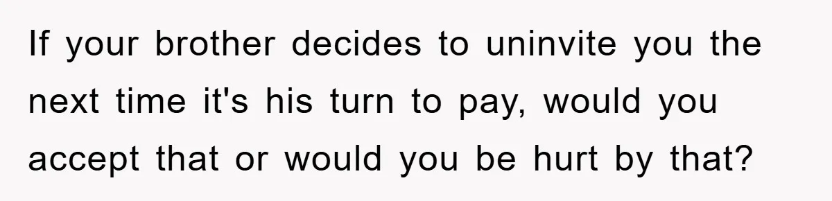 If your brother decides to uninvite you the next time it's his turn to pay, would you accept that or would you be hurt by that?