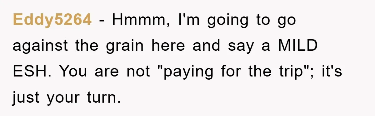 Eddy5264 − Hmmm, I'm going to go against the grain here and say a MILD ESH. You are not "paying for the trip"; it's just your turn.
