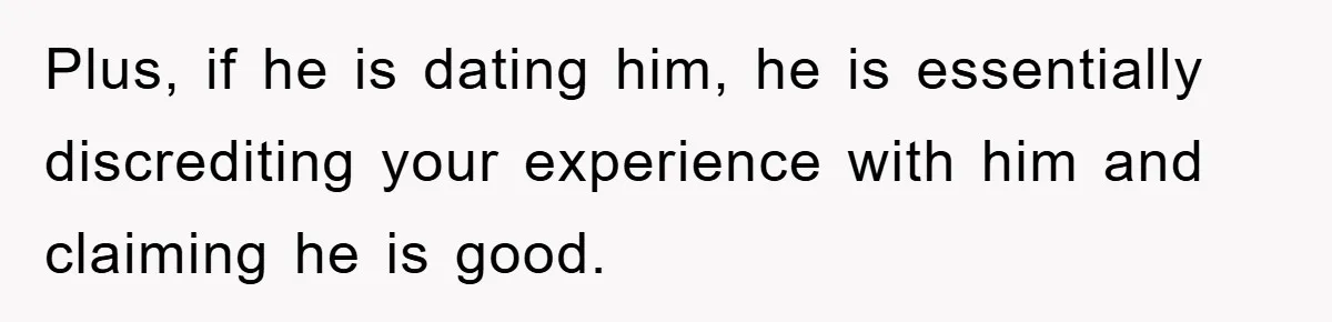 Plus, if he is dating him, he is essentially discrediting your experience with him and claiming he is good.