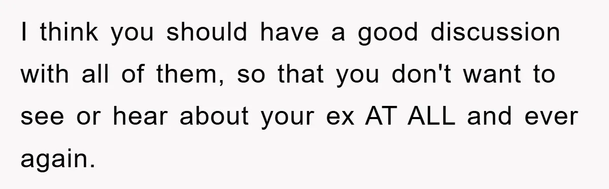 I think you should have a good discussion with all of them, so that you don't want to see or hear about your ex AT ALL and ever again.