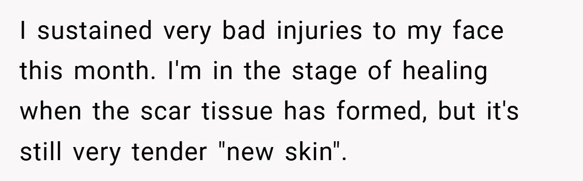 I sustained very bad injuries to my face this month. I'm in the stage of healing when the scar tissue has formed, but it's still very tender "new skin".