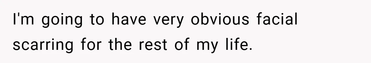 I'm going to have very obvious facial scarring for the rest of my life.