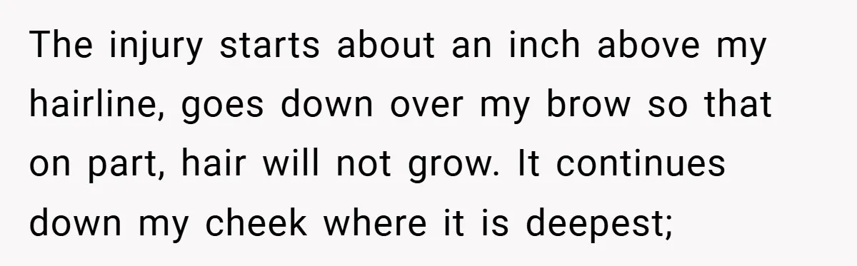 The injury starts about an inch above my hairline, goes down over my brow so that on part, hair will not grow. It continues down my cheek where it is...