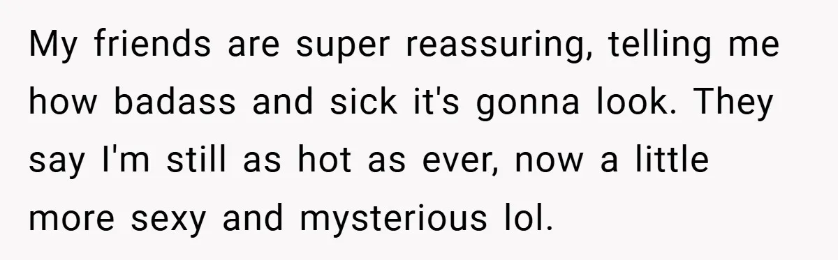 My friends are super reassuring, telling me how badass and sick it's gonna look. They say I'm still as hot as ever, now a little more sexy and mysterious lol.