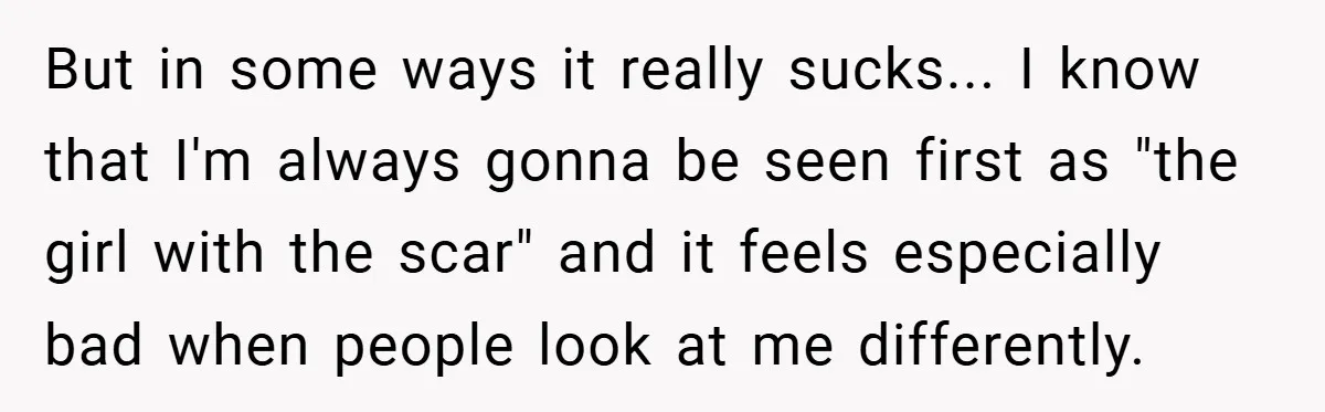 But in some ways it really sucks... I know that I'm always gonna be seen first as "the girl with the scar" and it feels especially bad when people look...