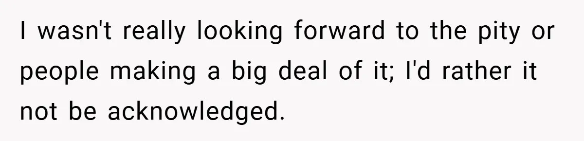 I wasn't really looking forward to the pity or people making a big deal of it; I'd rather it not be acknowledged.