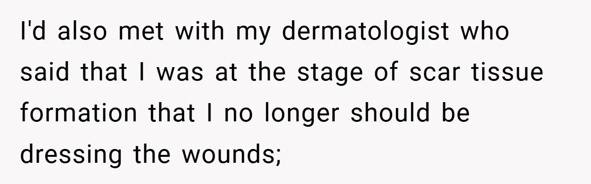 I'd also met with my dermatologist who said that I was at the stage of scar tissue formation that I no longer should be dressing the wounds;