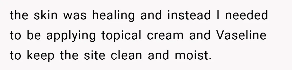 the skin was healing and instead I needed to be applying topical cream and Vaseline to keep the site clean and moist.