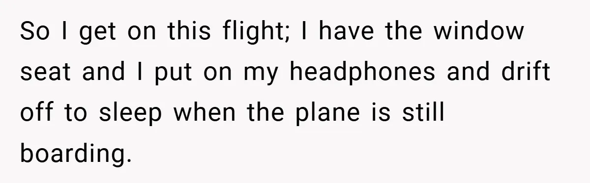So I get on this flight; I have the window seat and I put on my headphones and drift off to sleep when the plane is still boarding.