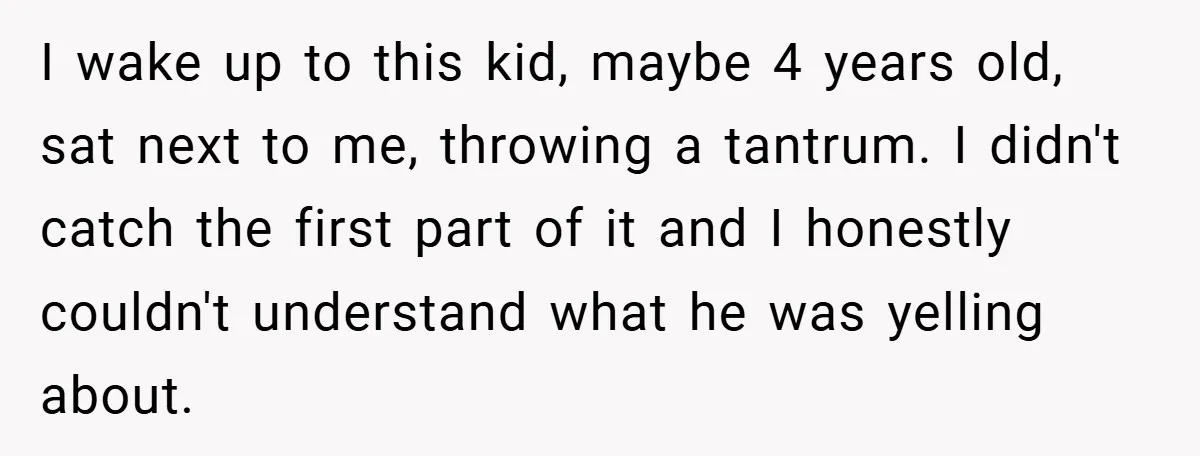 I wake up to this kid, maybe 4 years old, sat next to me, throwing a tantrum. I didn't catch the first part of it and I honestly couldn't understand...