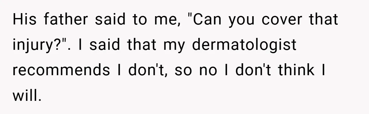 His father said to me, "Can you cover that injury?". I said that my dermatologist recommends I don't, so no I don't think I will.