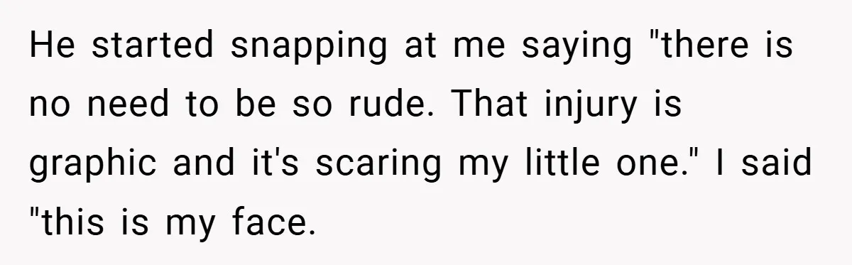 He started snapping at me saying "there is no need to be so rude. That injury is graphic and it's scaring my little one." I said "this is my face.