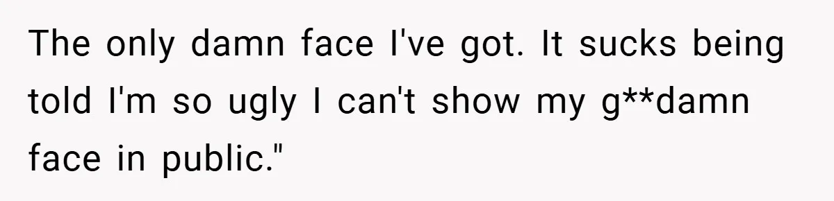 The only damn face I've got. It sucks being told I'm so ugly I can't show my g**damn face in public."