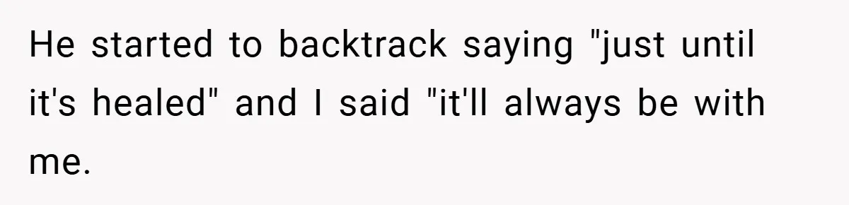 He started to backtrack saying "just until it's healed" and I said "it'll always be with me.