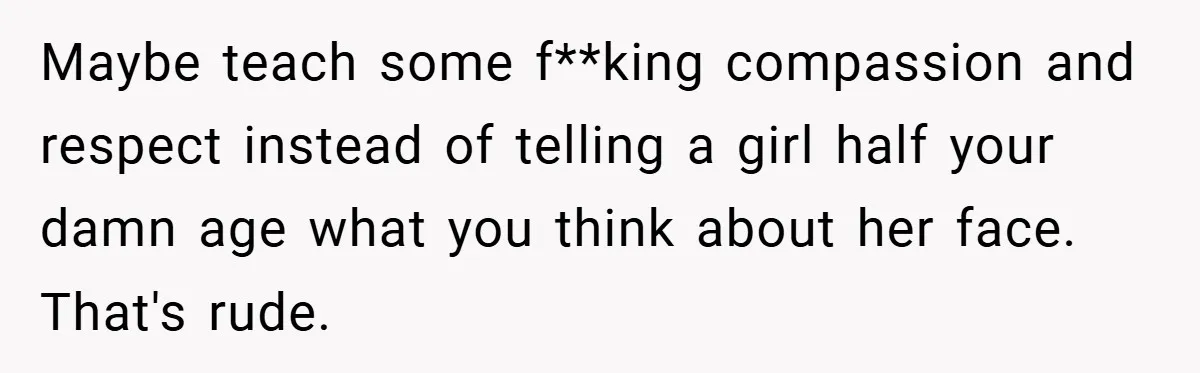 Maybe teach some f**king compassion and respect instead of telling a girl half your damn age what you think about her face. That's rude.