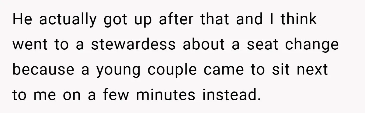 He actually got up after that and I think went to a stewardess about a seat change because a young couple came to sit next to me on a few...