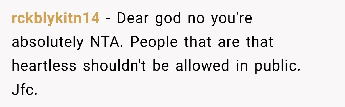 rckblykitn14 − Dear god no you're absolutely NTA. People that are that heartless shouldn't be allowed in public. Jfc.