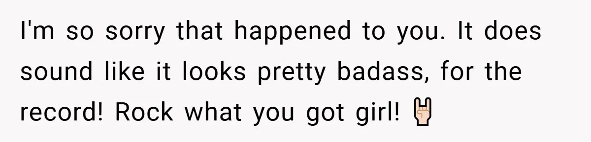 I'm so sorry that happened to you. It does sound like it looks pretty badass, for the record! Rock what you got girl! 🤘🏻