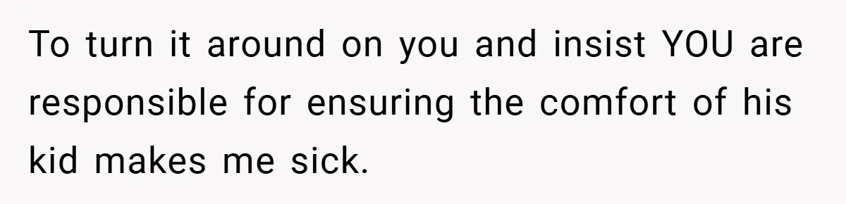 To turn it around on you and insist YOU are responsible for ensuring the comfort of his kid makes me sick.