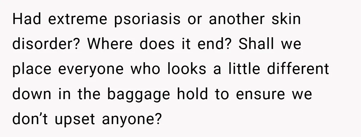 Had extreme psoriasis or another skin disorder? Where does it end? Shall we place everyone who looks a little different down in the baggage hold to ensure we don’t upset...