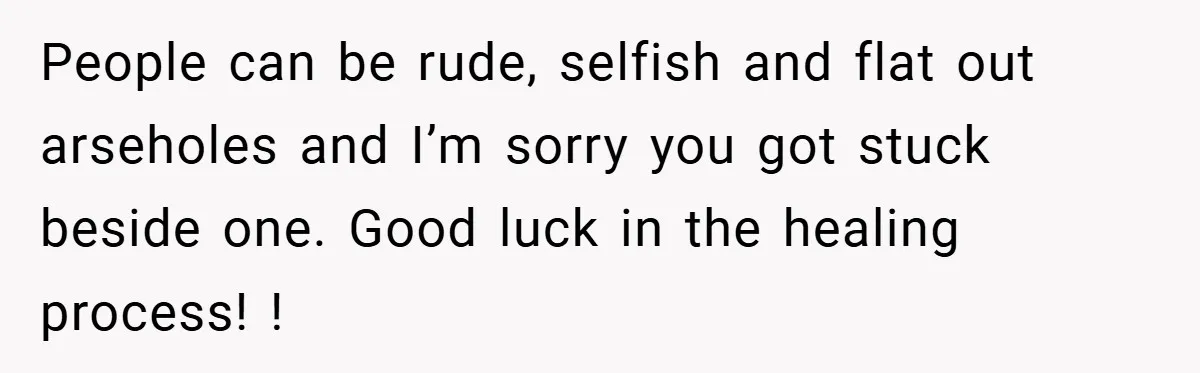 People can be rude, selfish and flat out arseholes and I’m sorry you got stuck beside one. Good luck in the healing process! !