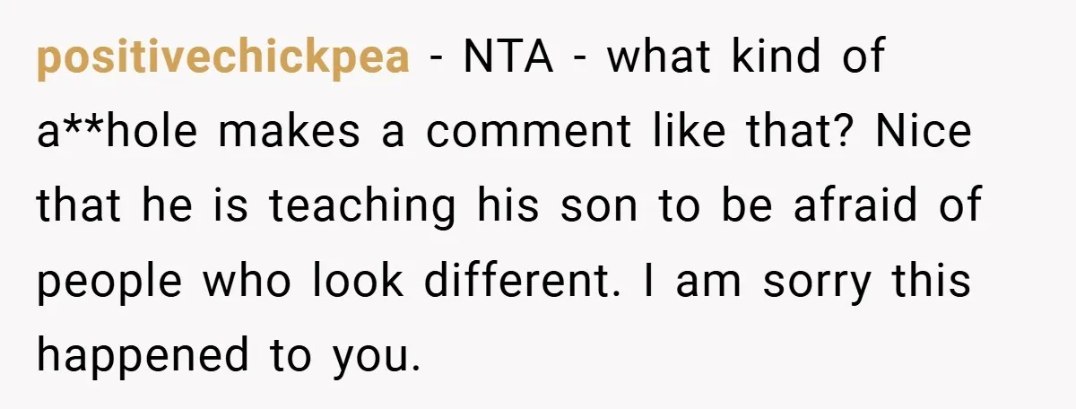 positivechickpea − NTA - what kind of a**hole makes a comment like that? Nice that he is teaching his son to be afraid of people who look different. I am...