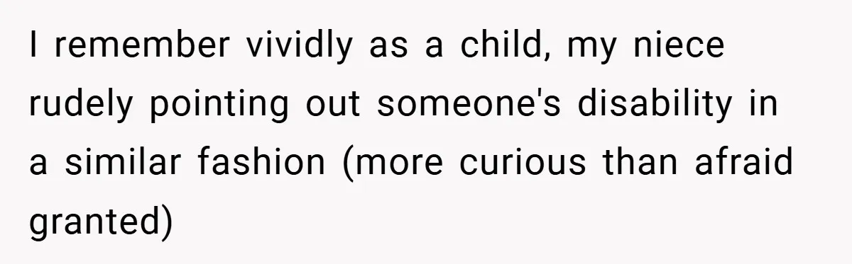 I remember vividly as a child, my niece rudely pointing out someone's disability in a similar fashion (more curious than afraid granted)