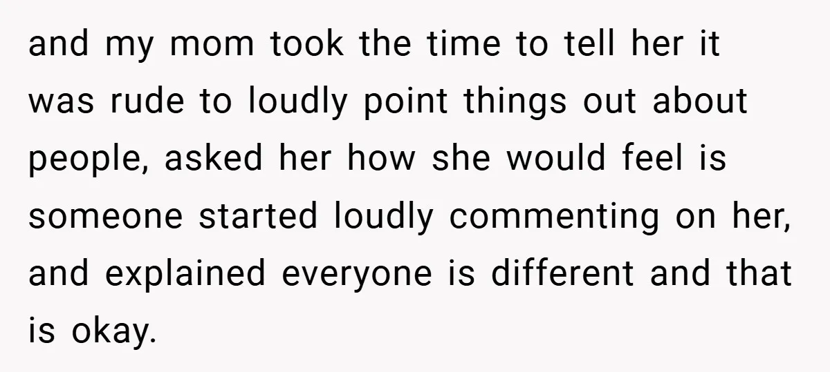 and my mom took the time to tell her it was rude to loudly point things out about people, asked her how she would feel is someone started loudly commenting...