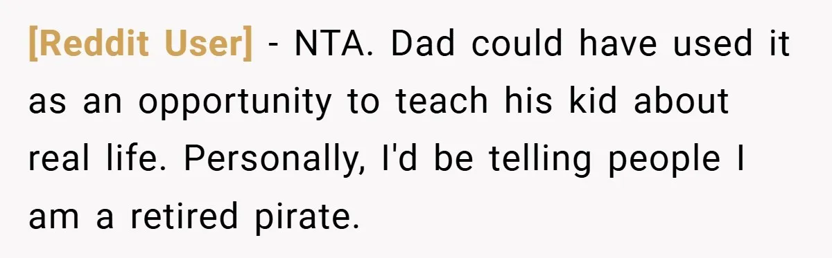 [Reddit User] − NTA. Dad could have used it as an opportunity to teach his kid about real life. Personally, I'd be telling people I am a retired pirate.
