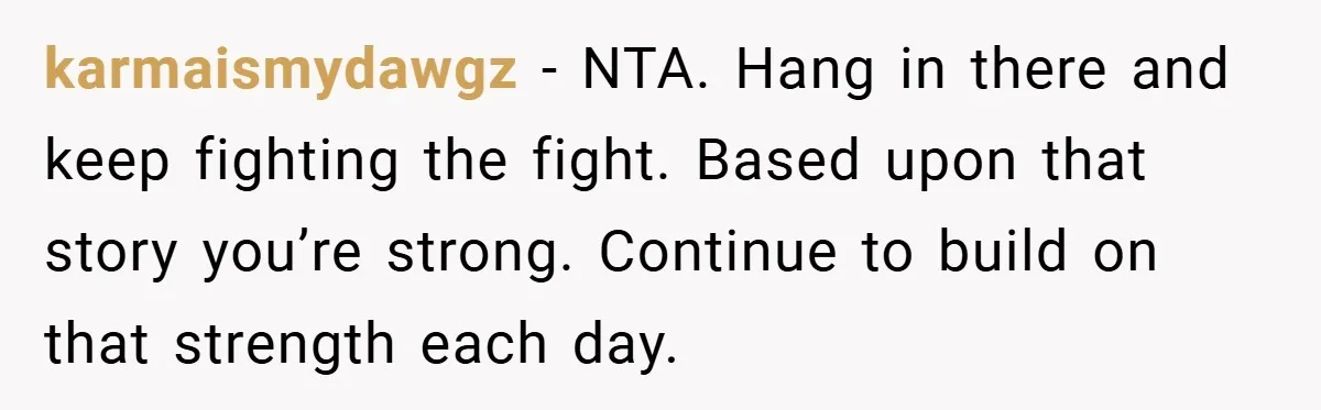 karmaismydawgz − NTA. Hang in there and keep fighting the fight. Based upon that story you’re strong. Continue to build on that strength each day.