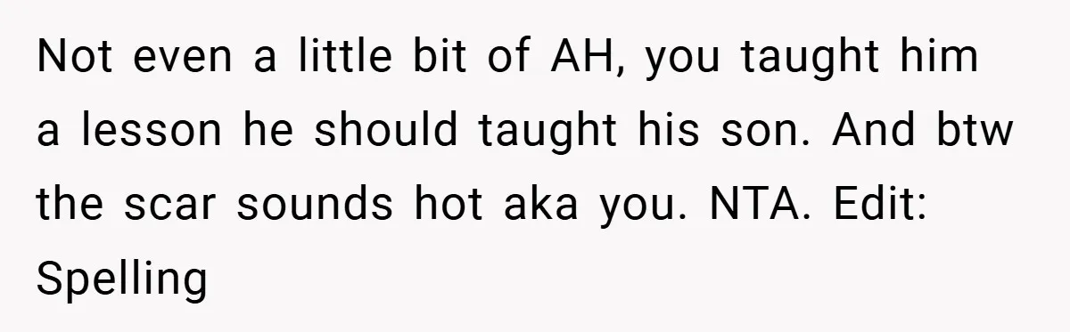 Not even a little bit of AH, you taught him a lesson he should taught his son. And btw the scar sounds hot aka you. NTA. Edit: Spelling