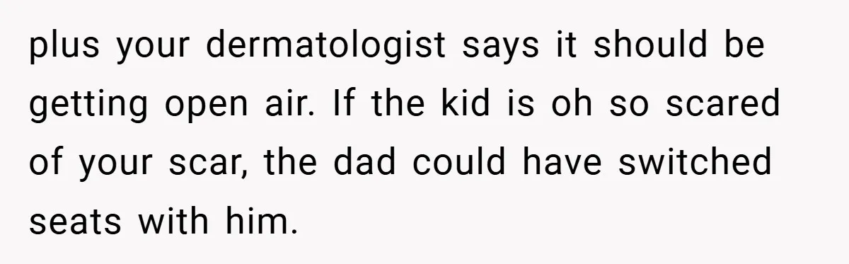 plus your dermatologist says it should be getting open air. If the kid is oh so scared of your scar, the dad could have switched seats with him.