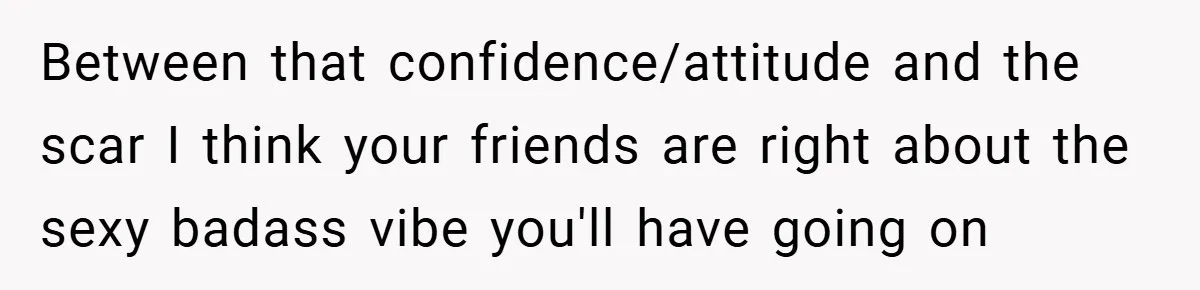 Between that confidence/attitude and the scar I think your friends are right about the sexy badass vibe you'll have going on