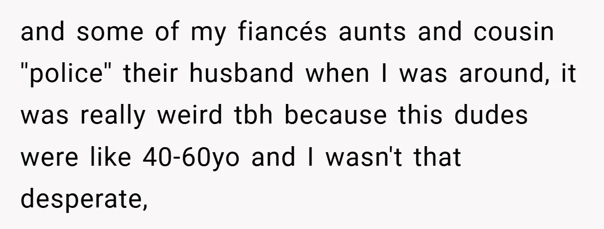 and some of my fiancés aunts and cousin ''police'' their husband when I was around, it was really weird tbh because this dudes were like 40-60yo and I wasn't that...