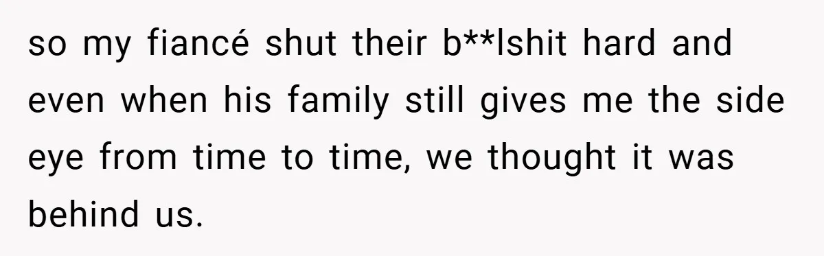 so my fiancé shut their b**lshit hard and even when his family still gives me the side eye from time to time, we thought it was behind us.