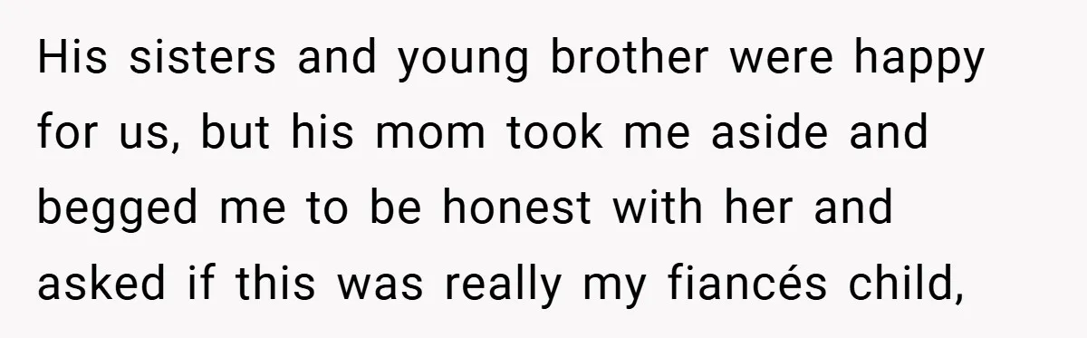 His sisters and young brother were happy for us, but his mom took me aside and begged me to be honest with her and asked if this was really my...