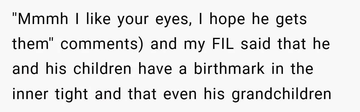 ''Mmmh I like your eyes, I hope he gets them'' comments) and my FIL said that he and his children have a birthmark in the inner tight and that even...